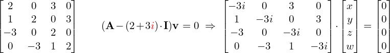 \[\hspace{-1.52cm}\begin{bmatrix} 2 & 0 & 3 & 0 \\ 1 & 2 & 0 & 3 \\ -3 & 0 & 2 & 0 \\ 0 & -3 & 1 & 2 \end{bmatrix} \qquad (\M{A}-(2+3{\R{i}})\cdot \M{I})\M{v} = 0 \ \Rightarrow \ \begin{bmatrix} -3i & 0 & 3 & 0 \\ 1 & -3i & 0 & 3 \\ -3 & 0 & -3i & 0 \\ 0 & -3 & 1 & -3i \end{bmatrix} \cdot \begin{bmatrix} x \\ y \\ z \\ w \end{bmatrix} = \begin{bmatrix} 0 \\0 \\ 0 \\ 0 \end{bmatrix}\]